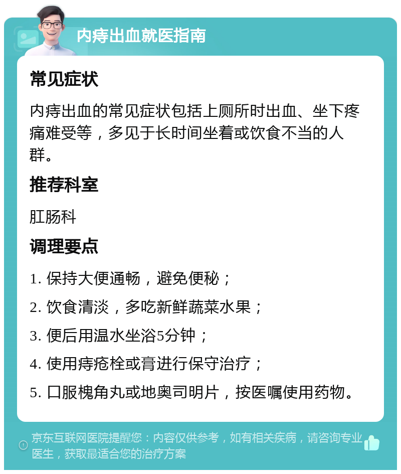 内痔出血就医指南 常见症状 内痔出血的常见症状包括上厕所时出血、坐下疼痛难受等，多见于长时间坐着或饮食不当的人群。 推荐科室 肛肠科 调理要点 1. 保持大便通畅，避免便秘； 2. 饮食清淡，多吃新鲜蔬菜水果； 3. 便后用温水坐浴5分钟； 4. 使用痔疮栓或膏进行保守治疗； 5. 口服槐角丸或地奥司明片，按医嘱使用药物。