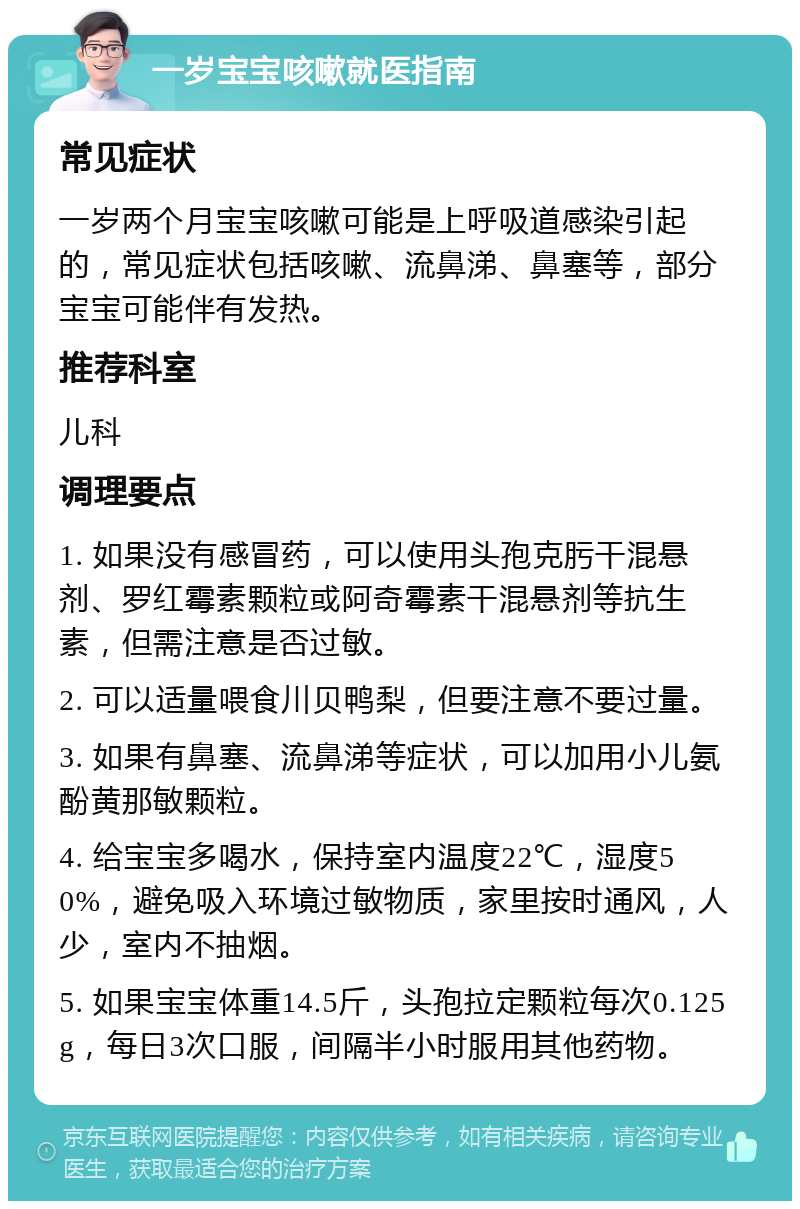 一岁宝宝咳嗽就医指南 常见症状 一岁两个月宝宝咳嗽可能是上呼吸道感染引起的，常见症状包括咳嗽、流鼻涕、鼻塞等，部分宝宝可能伴有发热。 推荐科室 儿科 调理要点 1. 如果没有感冒药，可以使用头孢克肟干混悬剂、罗红霉素颗粒或阿奇霉素干混悬剂等抗生素，但需注意是否过敏。 2. 可以适量喂食川贝鸭梨，但要注意不要过量。 3. 如果有鼻塞、流鼻涕等症状，可以加用小儿氨酚黄那敏颗粒。 4. 给宝宝多喝水，保持室内温度22℃，湿度50%，避免吸入环境过敏物质，家里按时通风，人少，室内不抽烟。 5. 如果宝宝体重14.5斤，头孢拉定颗粒每次0.125g，每日3次口服，间隔半小时服用其他药物。