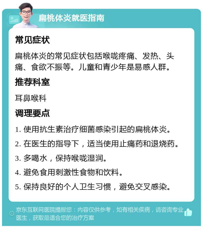 扁桃体炎就医指南 常见症状 扁桃体炎的常见症状包括喉咙疼痛、发热、头痛、食欲不振等。儿童和青少年是易感人群。 推荐科室 耳鼻喉科 调理要点 1. 使用抗生素治疗细菌感染引起的扁桃体炎。 2. 在医生的指导下，适当使用止痛药和退烧药。 3. 多喝水，保持喉咙湿润。 4. 避免食用刺激性食物和饮料。 5. 保持良好的个人卫生习惯，避免交叉感染。