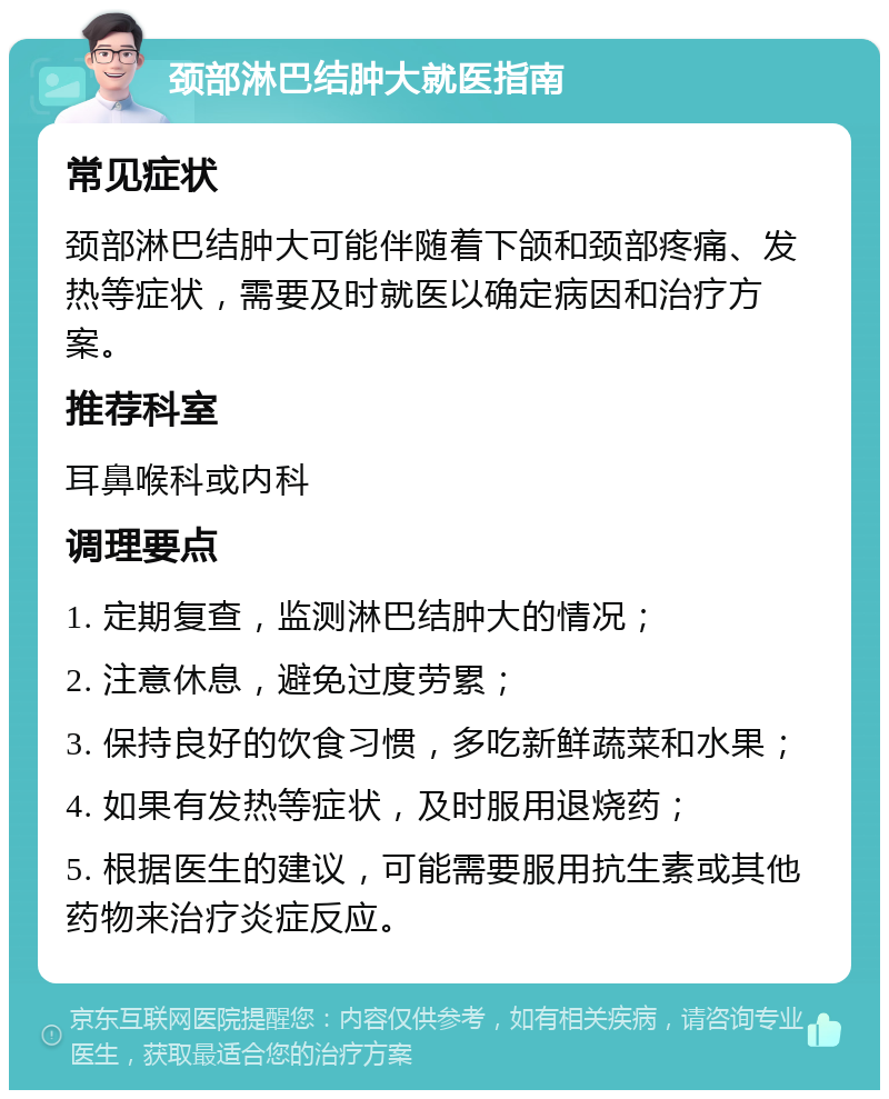 颈部淋巴结肿大就医指南 常见症状 颈部淋巴结肿大可能伴随着下颌和颈部疼痛、发热等症状，需要及时就医以确定病因和治疗方案。 推荐科室 耳鼻喉科或内科 调理要点 1. 定期复查，监测淋巴结肿大的情况； 2. 注意休息，避免过度劳累； 3. 保持良好的饮食习惯，多吃新鲜蔬菜和水果； 4. 如果有发热等症状，及时服用退烧药； 5. 根据医生的建议，可能需要服用抗生素或其他药物来治疗炎症反应。