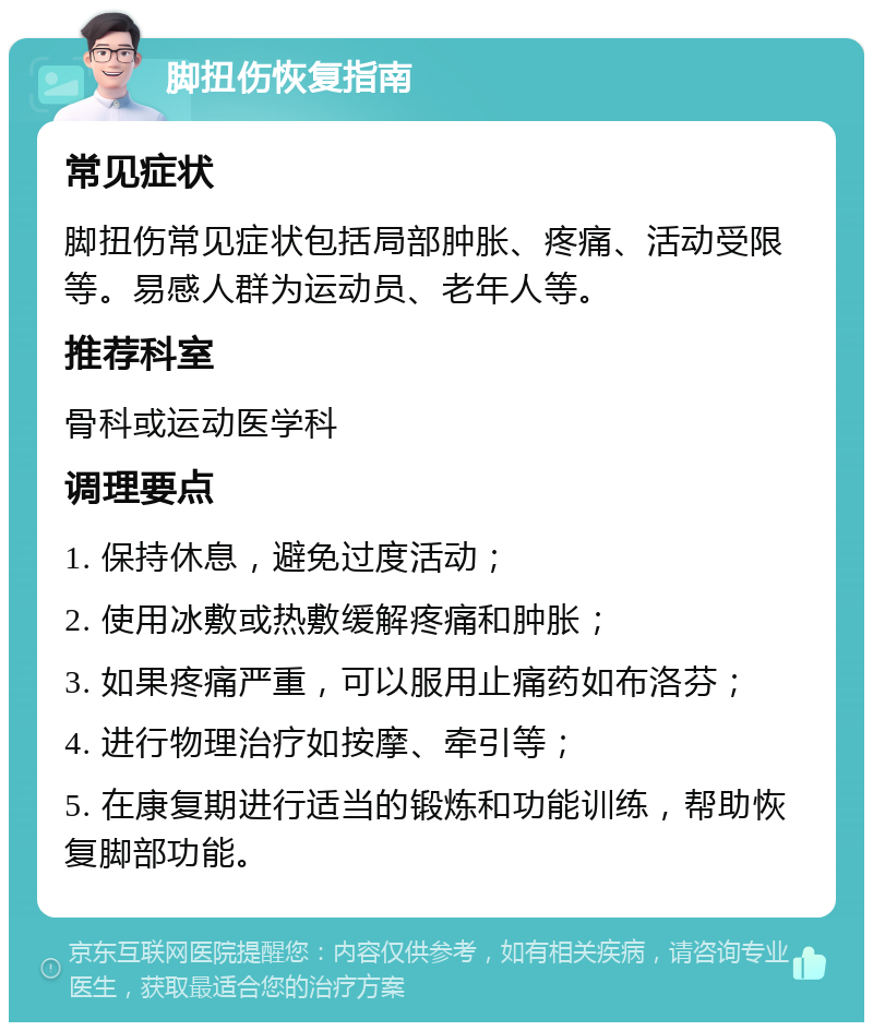 脚扭伤恢复指南 常见症状 脚扭伤常见症状包括局部肿胀、疼痛、活动受限等。易感人群为运动员、老年人等。 推荐科室 骨科或运动医学科 调理要点 1. 保持休息，避免过度活动； 2. 使用冰敷或热敷缓解疼痛和肿胀； 3. 如果疼痛严重，可以服用止痛药如布洛芬； 4. 进行物理治疗如按摩、牵引等； 5. 在康复期进行适当的锻炼和功能训练，帮助恢复脚部功能。