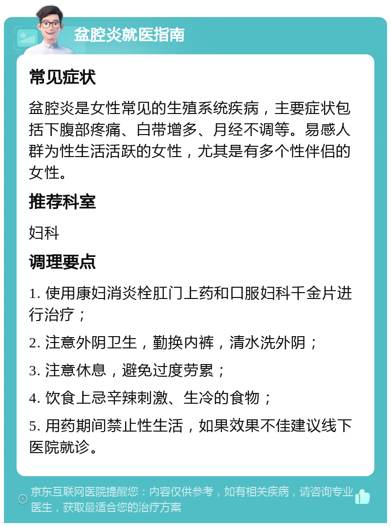 盆腔炎就医指南 常见症状 盆腔炎是女性常见的生殖系统疾病，主要症状包括下腹部疼痛、白带增多、月经不调等。易感人群为性生活活跃的女性，尤其是有多个性伴侣的女性。 推荐科室 妇科 调理要点 1. 使用康妇消炎栓肛门上药和口服妇科千金片进行治疗； 2. 注意外阴卫生，勤换内裤，清水洗外阴； 3. 注意休息，避免过度劳累； 4. 饮食上忌辛辣刺激、生冷的食物； 5. 用药期间禁止性生活，如果效果不佳建议线下医院就诊。