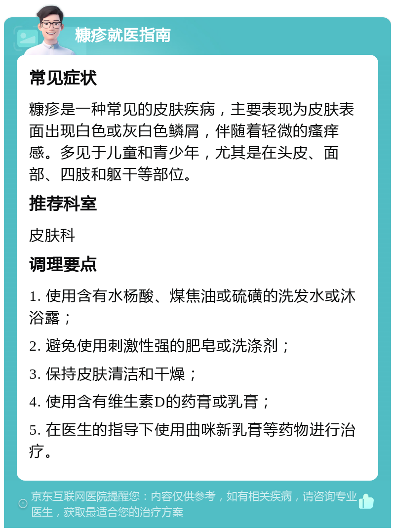 糠疹就医指南 常见症状 糠疹是一种常见的皮肤疾病，主要表现为皮肤表面出现白色或灰白色鳞屑，伴随着轻微的瘙痒感。多见于儿童和青少年，尤其是在头皮、面部、四肢和躯干等部位。 推荐科室 皮肤科 调理要点 1. 使用含有水杨酸、煤焦油或硫磺的洗发水或沐浴露； 2. 避免使用刺激性强的肥皂或洗涤剂； 3. 保持皮肤清洁和干燥； 4. 使用含有维生素D的药膏或乳膏； 5. 在医生的指导下使用曲咪新乳膏等药物进行治疗。