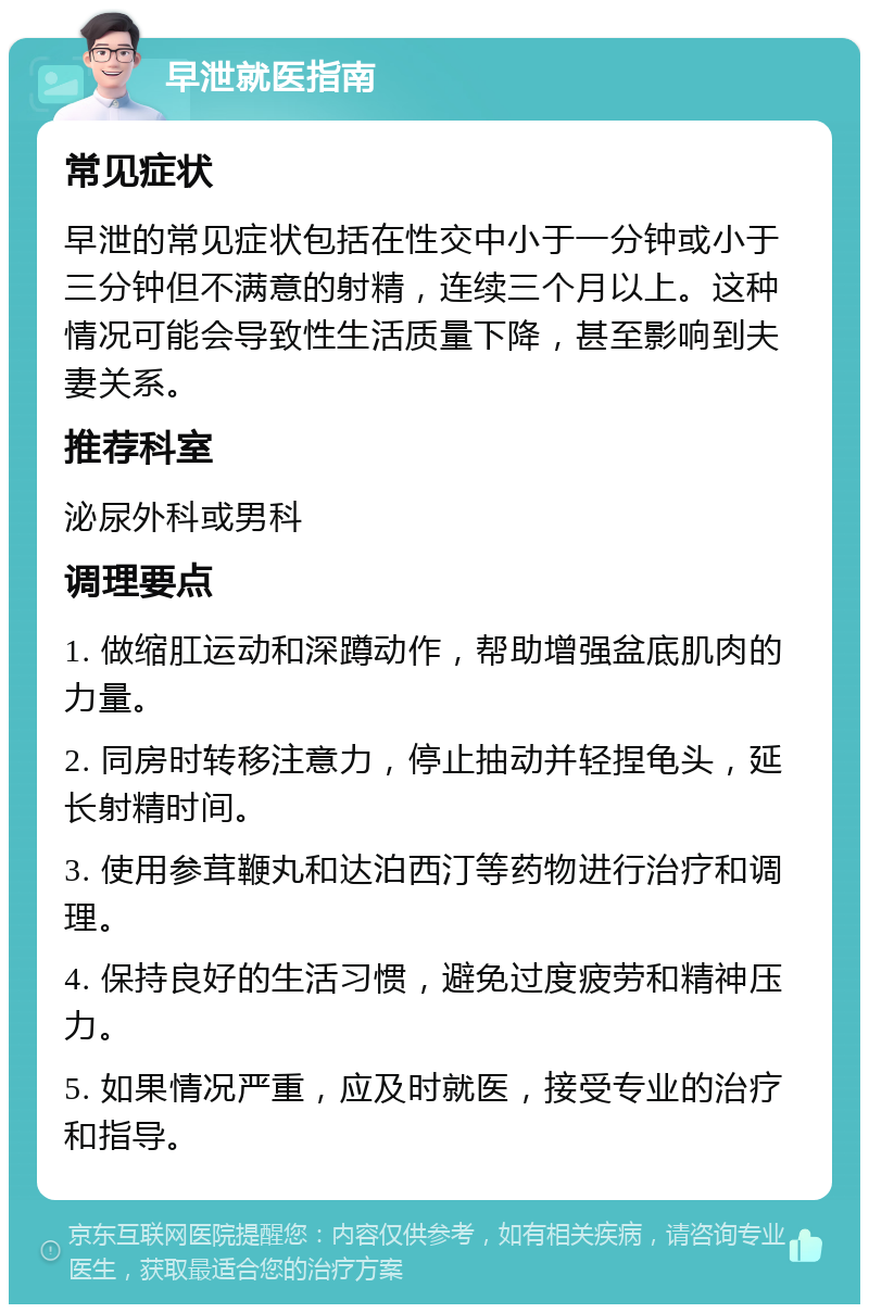 早泄就医指南 常见症状 早泄的常见症状包括在性交中小于一分钟或小于三分钟但不满意的射精，连续三个月以上。这种情况可能会导致性生活质量下降，甚至影响到夫妻关系。 推荐科室 泌尿外科或男科 调理要点 1. 做缩肛运动和深蹲动作，帮助增强盆底肌肉的力量。 2. 同房时转移注意力，停止抽动并轻捏龟头，延长射精时间。 3. 使用参茸鞭丸和达泊西汀等药物进行治疗和调理。 4. 保持良好的生活习惯，避免过度疲劳和精神压力。 5. 如果情况严重，应及时就医，接受专业的治疗和指导。