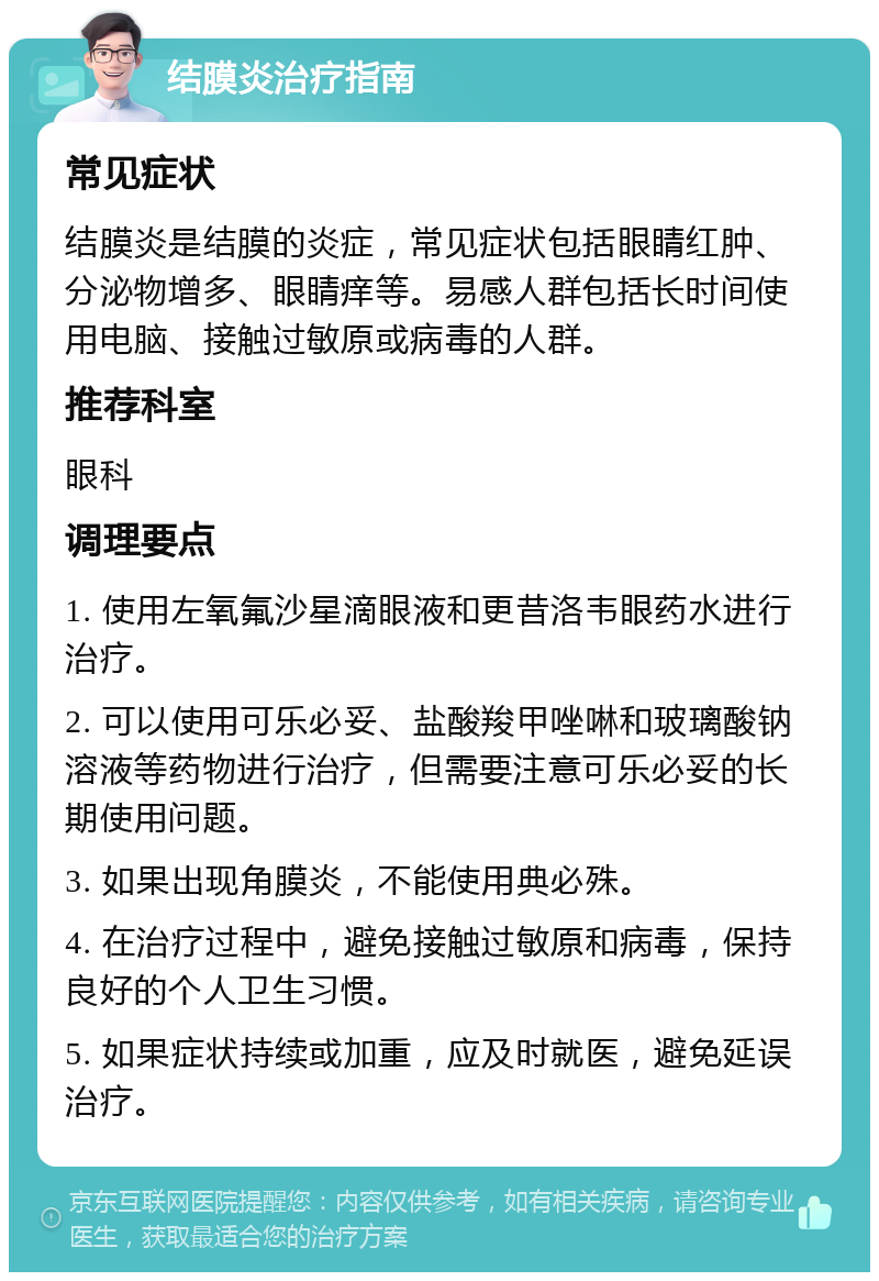 结膜炎治疗指南 常见症状 结膜炎是结膜的炎症，常见症状包括眼睛红肿、分泌物增多、眼睛痒等。易感人群包括长时间使用电脑、接触过敏原或病毒的人群。 推荐科室 眼科 调理要点 1. 使用左氧氟沙星滴眼液和更昔洛韦眼药水进行治疗。 2. 可以使用可乐必妥、盐酸羧甲唑啉和玻璃酸钠溶液等药物进行治疗，但需要注意可乐必妥的长期使用问题。 3. 如果出现角膜炎，不能使用典必殊。 4. 在治疗过程中，避免接触过敏原和病毒，保持良好的个人卫生习惯。 5. 如果症状持续或加重，应及时就医，避免延误治疗。