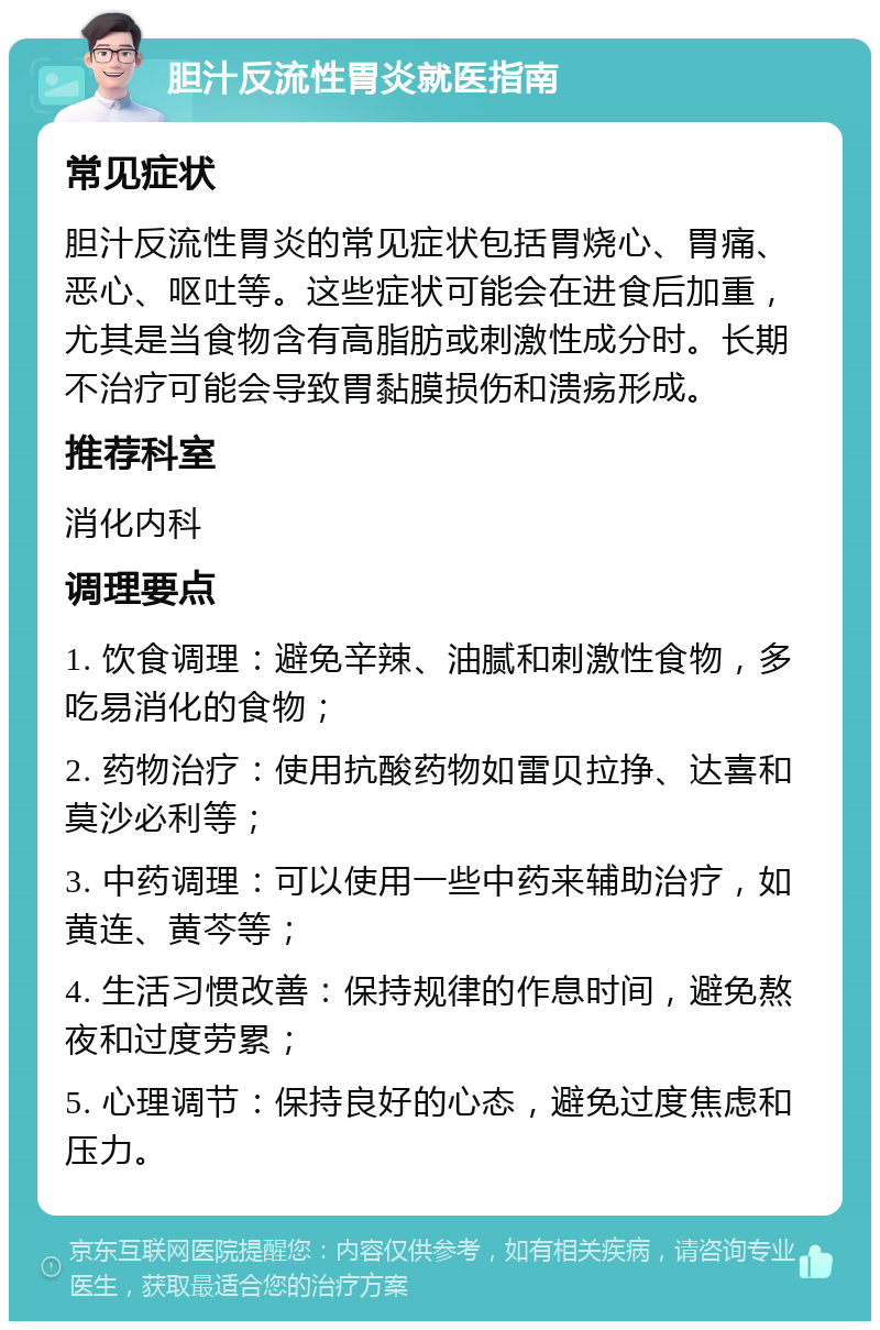 胆汁反流性胃炎就医指南 常见症状 胆汁反流性胃炎的常见症状包括胃烧心、胃痛、恶心、呕吐等。这些症状可能会在进食后加重，尤其是当食物含有高脂肪或刺激性成分时。长期不治疗可能会导致胃黏膜损伤和溃疡形成。 推荐科室 消化内科 调理要点 1. 饮食调理：避免辛辣、油腻和刺激性食物，多吃易消化的食物； 2. 药物治疗：使用抗酸药物如雷贝拉挣、达喜和莫沙必利等； 3. 中药调理：可以使用一些中药来辅助治疗，如黄连、黄芩等； 4. 生活习惯改善：保持规律的作息时间，避免熬夜和过度劳累； 5. 心理调节：保持良好的心态，避免过度焦虑和压力。