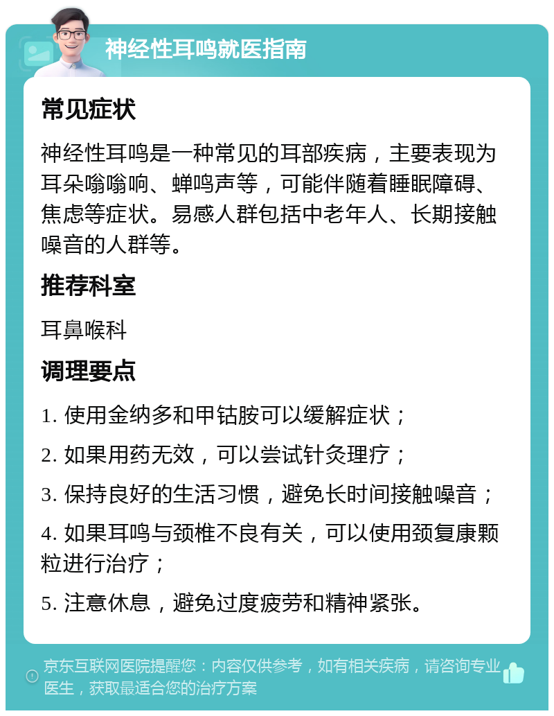 神经性耳鸣就医指南 常见症状 神经性耳鸣是一种常见的耳部疾病，主要表现为耳朵嗡嗡响、蝉鸣声等，可能伴随着睡眠障碍、焦虑等症状。易感人群包括中老年人、长期接触噪音的人群等。 推荐科室 耳鼻喉科 调理要点 1. 使用金纳多和甲钴胺可以缓解症状； 2. 如果用药无效，可以尝试针灸理疗； 3. 保持良好的生活习惯，避免长时间接触噪音； 4. 如果耳鸣与颈椎不良有关，可以使用颈复康颗粒进行治疗； 5. 注意休息，避免过度疲劳和精神紧张。