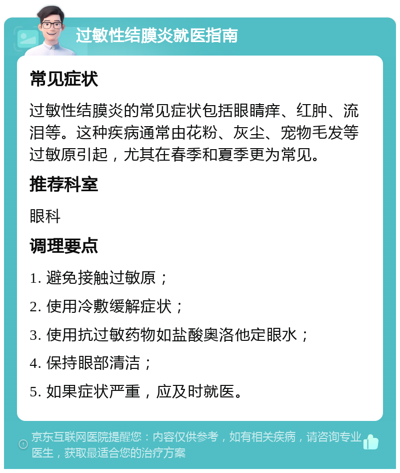 过敏性结膜炎就医指南 常见症状 过敏性结膜炎的常见症状包括眼睛痒、红肿、流泪等。这种疾病通常由花粉、灰尘、宠物毛发等过敏原引起，尤其在春季和夏季更为常见。 推荐科室 眼科 调理要点 1. 避免接触过敏原； 2. 使用冷敷缓解症状； 3. 使用抗过敏药物如盐酸奥洛他定眼水； 4. 保持眼部清洁； 5. 如果症状严重，应及时就医。