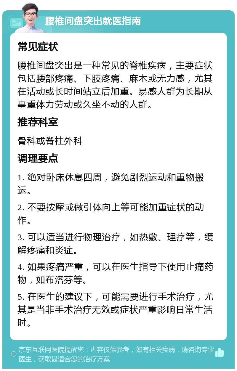 腰椎间盘突出就医指南 常见症状 腰椎间盘突出是一种常见的脊椎疾病，主要症状包括腰部疼痛、下肢疼痛、麻木或无力感，尤其在活动或长时间站立后加重。易感人群为长期从事重体力劳动或久坐不动的人群。 推荐科室 骨科或脊柱外科 调理要点 1. 绝对卧床休息四周，避免剧烈运动和重物搬运。 2. 不要按摩或做引体向上等可能加重症状的动作。 3. 可以适当进行物理治疗，如热敷、理疗等，缓解疼痛和炎症。 4. 如果疼痛严重，可以在医生指导下使用止痛药物，如布洛芬等。 5. 在医生的建议下，可能需要进行手术治疗，尤其是当非手术治疗无效或症状严重影响日常生活时。