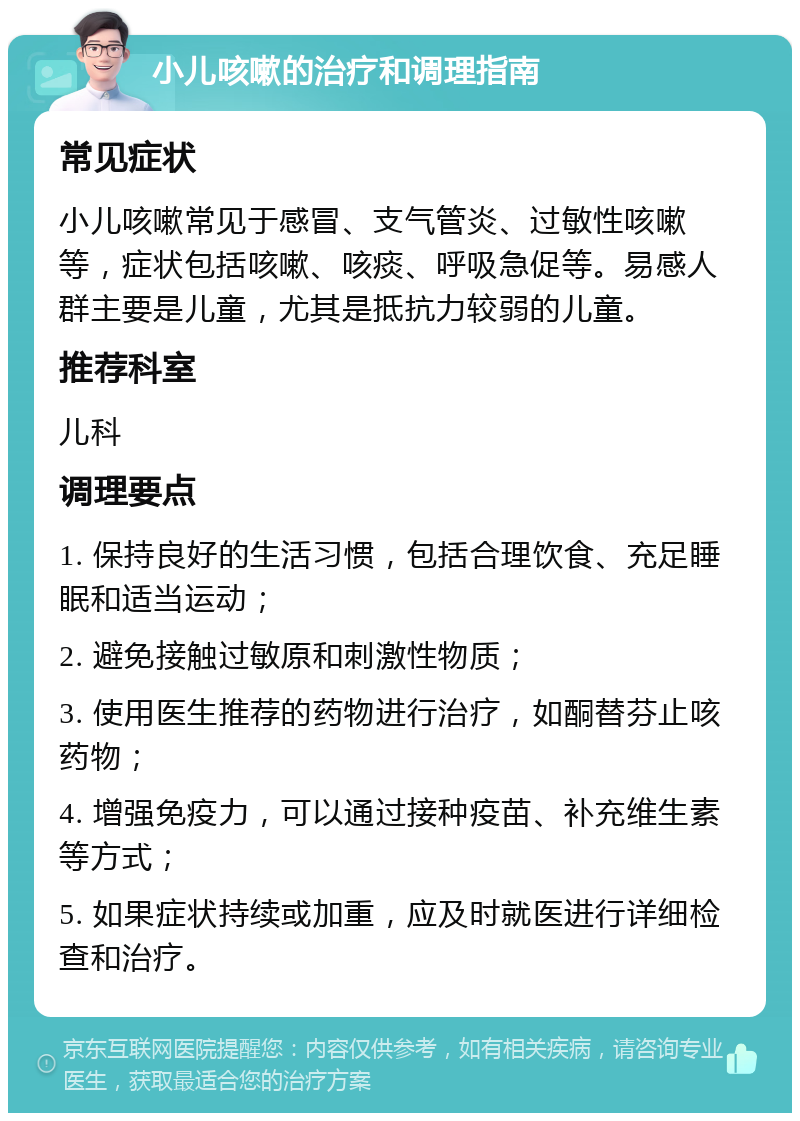 小儿咳嗽的治疗和调理指南 常见症状 小儿咳嗽常见于感冒、支气管炎、过敏性咳嗽等，症状包括咳嗽、咳痰、呼吸急促等。易感人群主要是儿童，尤其是抵抗力较弱的儿童。 推荐科室 儿科 调理要点 1. 保持良好的生活习惯，包括合理饮食、充足睡眠和适当运动； 2. 避免接触过敏原和刺激性物质； 3. 使用医生推荐的药物进行治疗，如酮替芬止咳药物； 4. 增强免疫力，可以通过接种疫苗、补充维生素等方式； 5. 如果症状持续或加重，应及时就医进行详细检查和治疗。