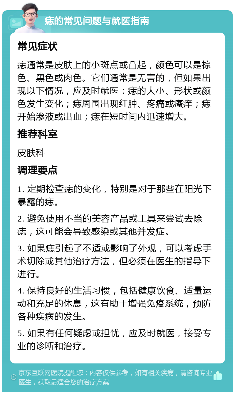 痣的常见问题与就医指南 常见症状 痣通常是皮肤上的小斑点或凸起，颜色可以是棕色、黑色或肉色。它们通常是无害的，但如果出现以下情况，应及时就医：痣的大小、形状或颜色发生变化；痣周围出现红肿、疼痛或瘙痒；痣开始渗液或出血；痣在短时间内迅速增大。 推荐科室 皮肤科 调理要点 1. 定期检查痣的变化，特别是对于那些在阳光下暴露的痣。 2. 避免使用不当的美容产品或工具来尝试去除痣，这可能会导致感染或其他并发症。 3. 如果痣引起了不适或影响了外观，可以考虑手术切除或其他治疗方法，但必须在医生的指导下进行。 4. 保持良好的生活习惯，包括健康饮食、适量运动和充足的休息，这有助于增强免疫系统，预防各种疾病的发生。 5. 如果有任何疑虑或担忧，应及时就医，接受专业的诊断和治疗。