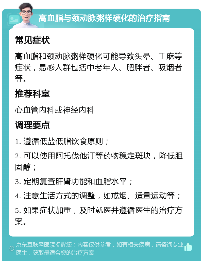 高血脂与颈动脉粥样硬化的治疗指南 常见症状 高血脂和颈动脉粥样硬化可能导致头晕、手麻等症状，易感人群包括中老年人、肥胖者、吸烟者等。 推荐科室 心血管内科或神经内科 调理要点 1. 遵循低盐低脂饮食原则； 2. 可以使用阿托伐他汀等药物稳定斑块，降低胆固醇； 3. 定期复查肝肾功能和血脂水平； 4. 注意生活方式的调整，如戒烟、适量运动等； 5. 如果症状加重，及时就医并遵循医生的治疗方案。