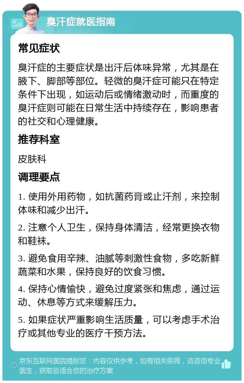 臭汗症就医指南 常见症状 臭汗症的主要症状是出汗后体味异常，尤其是在腋下、脚部等部位。轻微的臭汗症可能只在特定条件下出现，如运动后或情绪激动时，而重度的臭汗症则可能在日常生活中持续存在，影响患者的社交和心理健康。 推荐科室 皮肤科 调理要点 1. 使用外用药物，如抗菌药膏或止汗剂，来控制体味和减少出汗。 2. 注意个人卫生，保持身体清洁，经常更换衣物和鞋袜。 3. 避免食用辛辣、油腻等刺激性食物，多吃新鲜蔬菜和水果，保持良好的饮食习惯。 4. 保持心情愉快，避免过度紧张和焦虑，通过运动、休息等方式来缓解压力。 5. 如果症状严重影响生活质量，可以考虑手术治疗或其他专业的医疗干预方法。