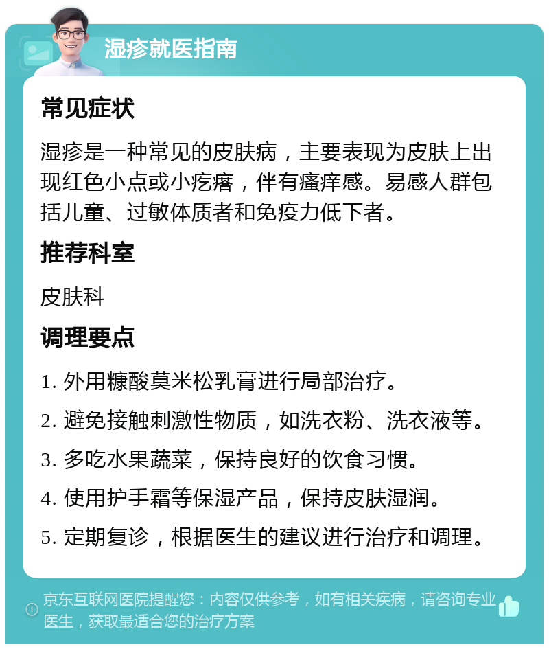 湿疹就医指南 常见症状 湿疹是一种常见的皮肤病，主要表现为皮肤上出现红色小点或小疙瘩，伴有瘙痒感。易感人群包括儿童、过敏体质者和免疫力低下者。 推荐科室 皮肤科 调理要点 1. 外用糠酸莫米松乳膏进行局部治疗。 2. 避免接触刺激性物质，如洗衣粉、洗衣液等。 3. 多吃水果蔬菜，保持良好的饮食习惯。 4. 使用护手霜等保湿产品，保持皮肤湿润。 5. 定期复诊，根据医生的建议进行治疗和调理。