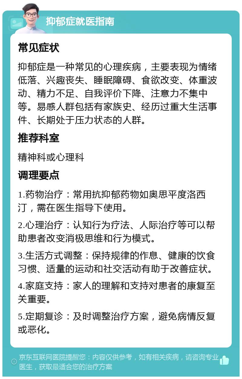 抑郁症就医指南 常见症状 抑郁症是一种常见的心理疾病，主要表现为情绪低落、兴趣丧失、睡眠障碍、食欲改变、体重波动、精力不足、自我评价下降、注意力不集中等。易感人群包括有家族史、经历过重大生活事件、长期处于压力状态的人群。 推荐科室 精神科或心理科 调理要点 1.药物治疗：常用抗抑郁药物如奥思平度洛西汀，需在医生指导下使用。 2.心理治疗：认知行为疗法、人际治疗等可以帮助患者改变消极思维和行为模式。 3.生活方式调整：保持规律的作息、健康的饮食习惯、适量的运动和社交活动有助于改善症状。 4.家庭支持：家人的理解和支持对患者的康复至关重要。 5.定期复诊：及时调整治疗方案，避免病情反复或恶化。