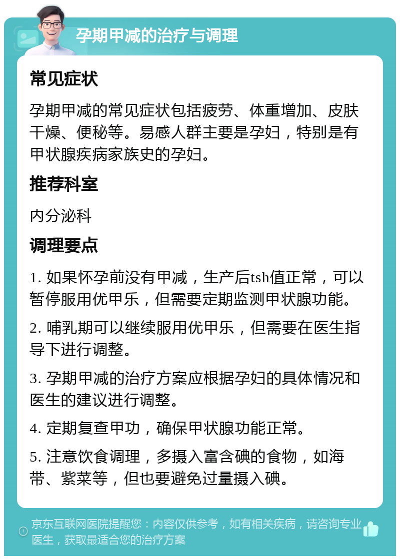 孕期甲减的治疗与调理 常见症状 孕期甲减的常见症状包括疲劳、体重增加、皮肤干燥、便秘等。易感人群主要是孕妇，特别是有甲状腺疾病家族史的孕妇。 推荐科室 内分泌科 调理要点 1. 如果怀孕前没有甲减，生产后tsh值正常，可以暂停服用优甲乐，但需要定期监测甲状腺功能。 2. 哺乳期可以继续服用优甲乐，但需要在医生指导下进行调整。 3. 孕期甲减的治疗方案应根据孕妇的具体情况和医生的建议进行调整。 4. 定期复查甲功，确保甲状腺功能正常。 5. 注意饮食调理，多摄入富含碘的食物，如海带、紫菜等，但也要避免过量摄入碘。