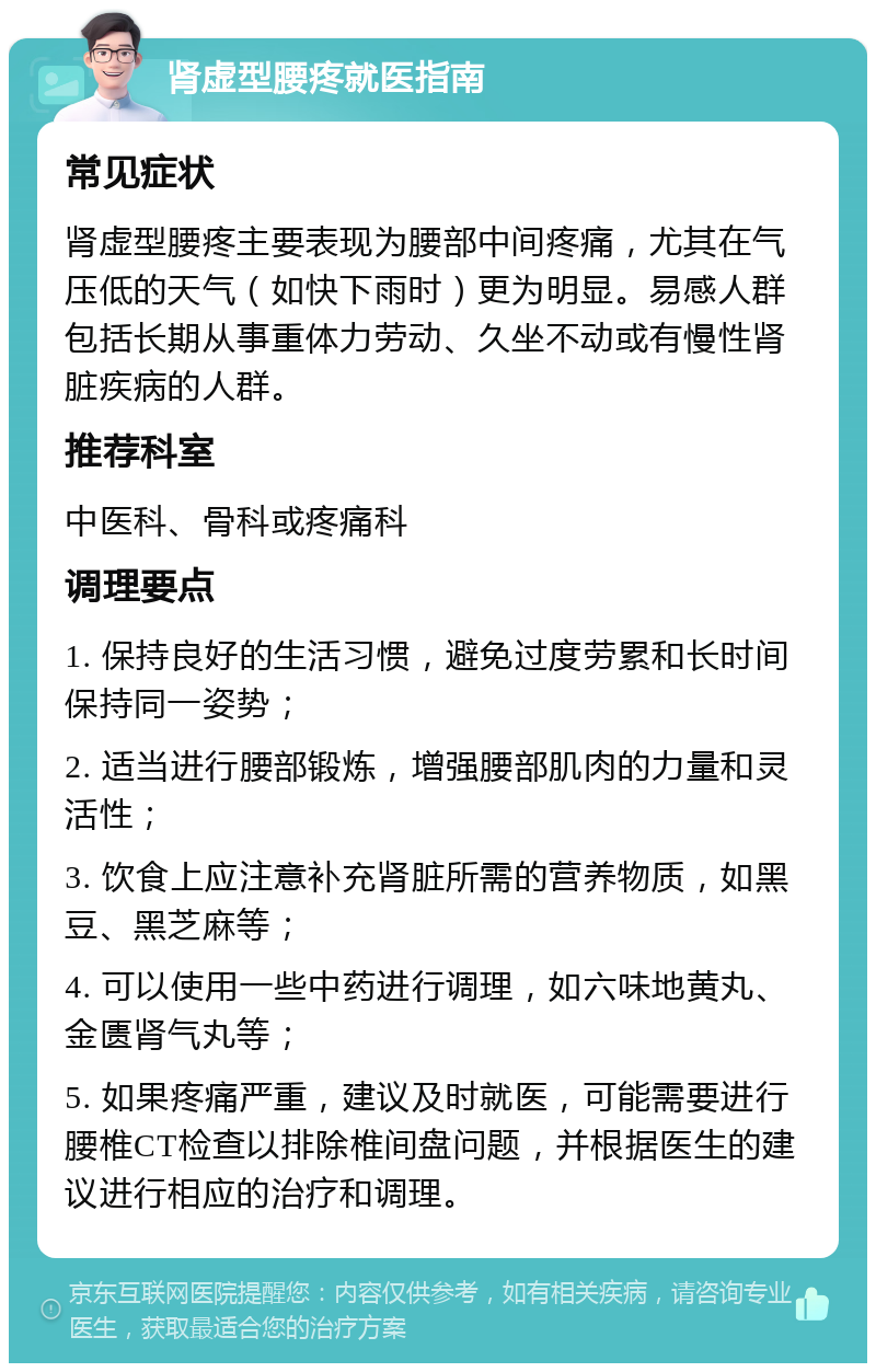 肾虚型腰疼就医指南 常见症状 肾虚型腰疼主要表现为腰部中间疼痛，尤其在气压低的天气（如快下雨时）更为明显。易感人群包括长期从事重体力劳动、久坐不动或有慢性肾脏疾病的人群。 推荐科室 中医科、骨科或疼痛科 调理要点 1. 保持良好的生活习惯，避免过度劳累和长时间保持同一姿势； 2. 适当进行腰部锻炼，增强腰部肌肉的力量和灵活性； 3. 饮食上应注意补充肾脏所需的营养物质，如黑豆、黑芝麻等； 4. 可以使用一些中药进行调理，如六味地黄丸、金匮肾气丸等； 5. 如果疼痛严重，建议及时就医，可能需要进行腰椎CT检查以排除椎间盘问题，并根据医生的建议进行相应的治疗和调理。