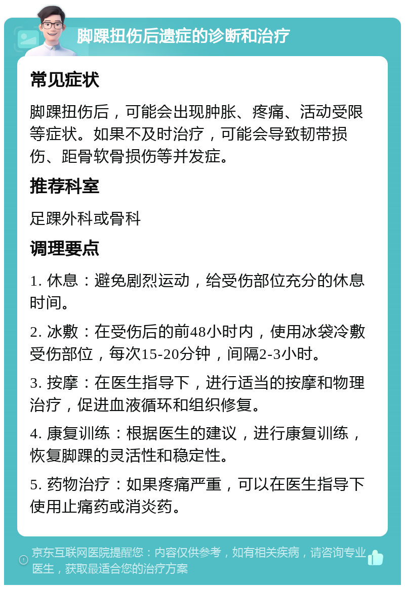 脚踝扭伤后遗症的诊断和治疗 常见症状 脚踝扭伤后，可能会出现肿胀、疼痛、活动受限等症状。如果不及时治疗，可能会导致韧带损伤、距骨软骨损伤等并发症。 推荐科室 足踝外科或骨科 调理要点 1. 休息：避免剧烈运动，给受伤部位充分的休息时间。 2. 冰敷：在受伤后的前48小时内，使用冰袋冷敷受伤部位，每次15-20分钟，间隔2-3小时。 3. 按摩：在医生指导下，进行适当的按摩和物理治疗，促进血液循环和组织修复。 4. 康复训练：根据医生的建议，进行康复训练，恢复脚踝的灵活性和稳定性。 5. 药物治疗：如果疼痛严重，可以在医生指导下使用止痛药或消炎药。