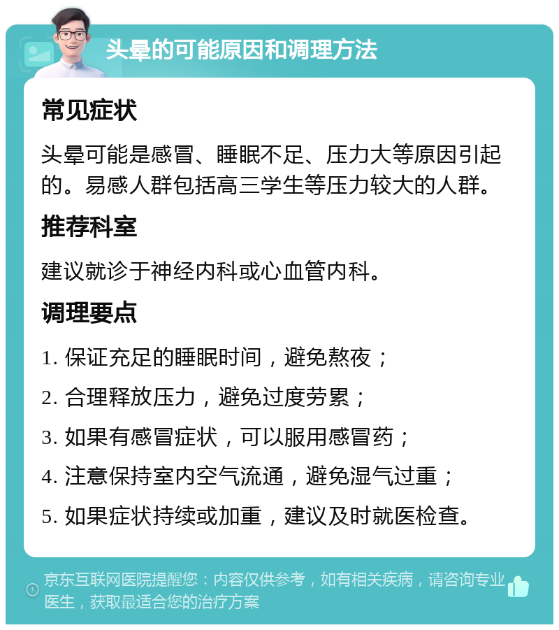 头晕的可能原因和调理方法 常见症状 头晕可能是感冒、睡眠不足、压力大等原因引起的。易感人群包括高三学生等压力较大的人群。 推荐科室 建议就诊于神经内科或心血管内科。 调理要点 1. 保证充足的睡眠时间，避免熬夜； 2. 合理释放压力，避免过度劳累； 3. 如果有感冒症状，可以服用感冒药； 4. 注意保持室内空气流通，避免湿气过重； 5. 如果症状持续或加重，建议及时就医检查。