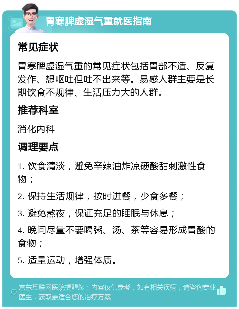 胃寒脾虚湿气重就医指南 常见症状 胃寒脾虚湿气重的常见症状包括胃部不适、反复发作、想呕吐但吐不出来等。易感人群主要是长期饮食不规律、生活压力大的人群。 推荐科室 消化内科 调理要点 1. 饮食清淡，避免辛辣油炸凉硬酸甜刺激性食物； 2. 保持生活规律，按时进餐，少食多餐； 3. 避免熬夜，保证充足的睡眠与休息； 4. 晚间尽量不要喝粥、汤、茶等容易形成胃酸的食物； 5. 适量运动，增强体质。