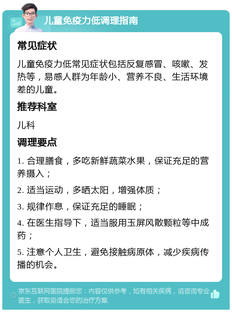 儿童免疫力低调理指南 常见症状 儿童免疫力低常见症状包括反复感冒、咳嗽、发热等，易感人群为年龄小、营养不良、生活环境差的儿童。 推荐科室 儿科 调理要点 1. 合理膳食，多吃新鲜蔬菜水果，保证充足的营养摄入； 2. 适当运动，多晒太阳，增强体质； 3. 规律作息，保证充足的睡眠； 4. 在医生指导下，适当服用玉屏风散颗粒等中成药； 5. 注意个人卫生，避免接触病原体，减少疾病传播的机会。