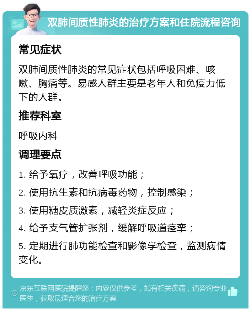 双肺间质性肺炎的治疗方案和住院流程咨询 常见症状 双肺间质性肺炎的常见症状包括呼吸困难、咳嗽、胸痛等。易感人群主要是老年人和免疫力低下的人群。 推荐科室 呼吸内科 调理要点 1. 给予氧疗，改善呼吸功能； 2. 使用抗生素和抗病毒药物，控制感染； 3. 使用糖皮质激素，减轻炎症反应； 4. 给予支气管扩张剂，缓解呼吸道痉挛； 5. 定期进行肺功能检查和影像学检查，监测病情变化。