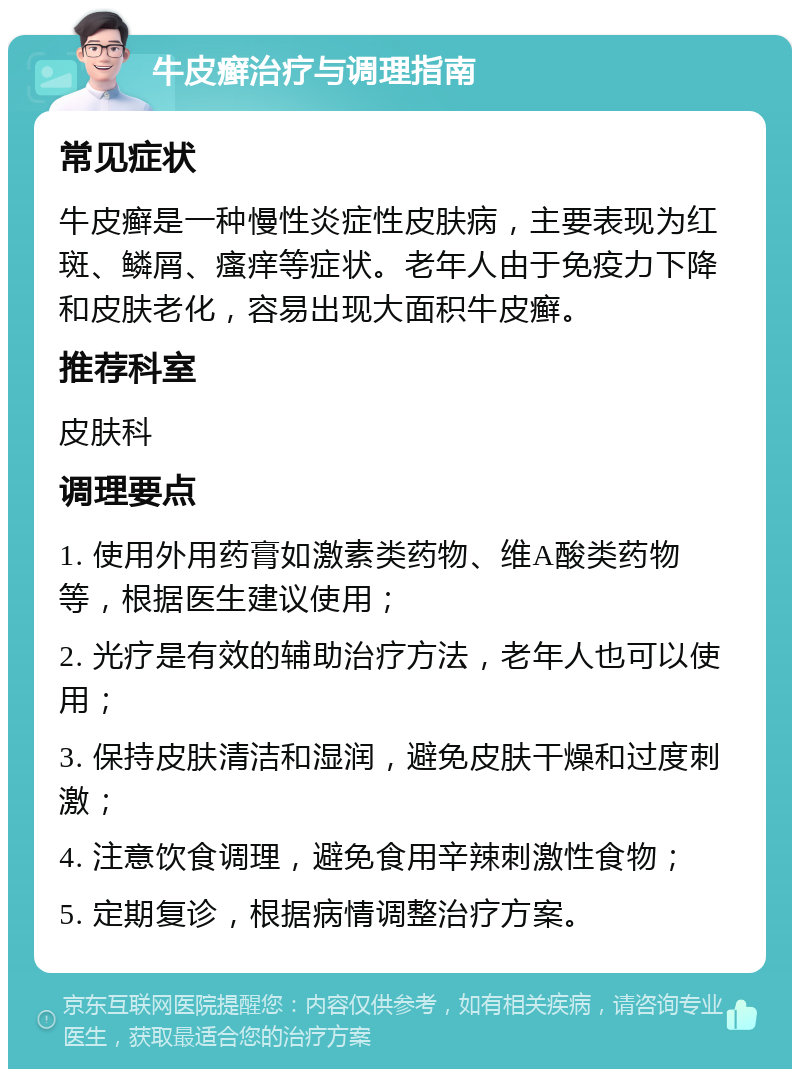 牛皮癣治疗与调理指南 常见症状 牛皮癣是一种慢性炎症性皮肤病，主要表现为红斑、鳞屑、瘙痒等症状。老年人由于免疫力下降和皮肤老化，容易出现大面积牛皮癣。 推荐科室 皮肤科 调理要点 1. 使用外用药膏如激素类药物、维A酸类药物等，根据医生建议使用； 2. 光疗是有效的辅助治疗方法，老年人也可以使用； 3. 保持皮肤清洁和湿润，避免皮肤干燥和过度刺激； 4. 注意饮食调理，避免食用辛辣刺激性食物； 5. 定期复诊，根据病情调整治疗方案。