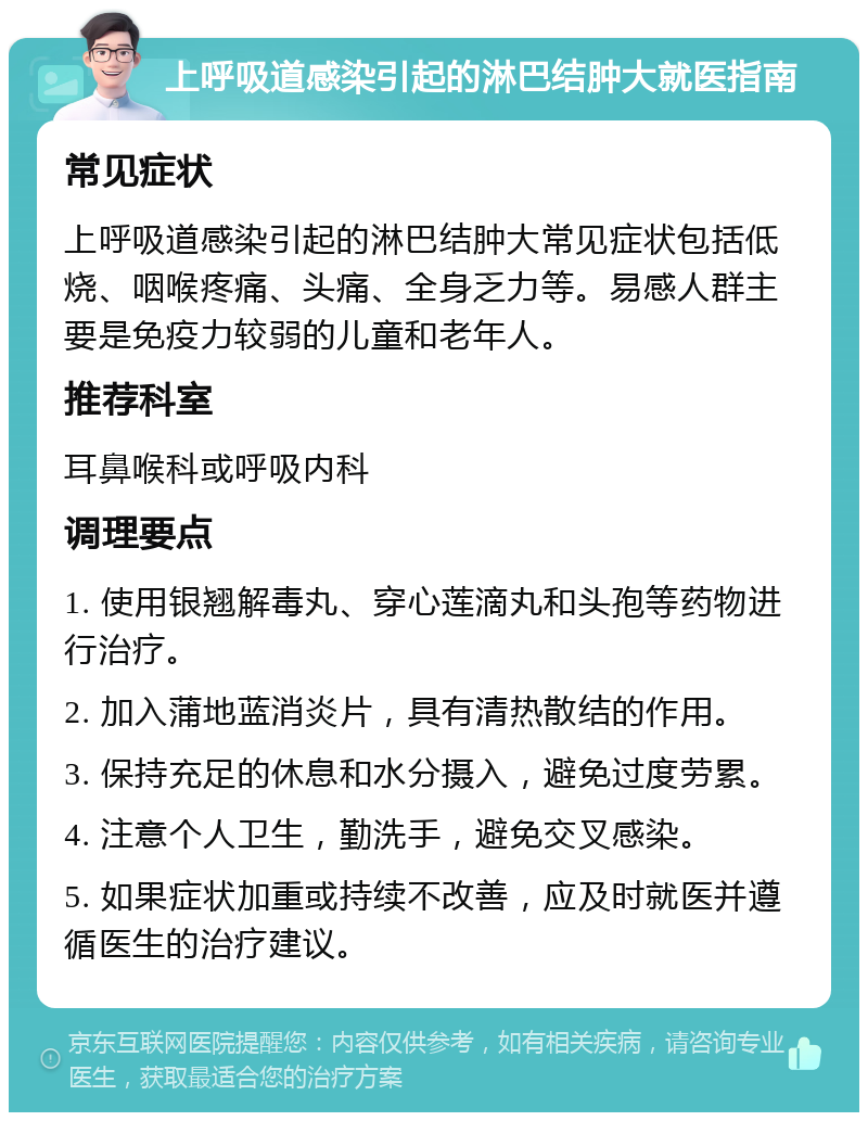 上呼吸道感染引起的淋巴结肿大就医指南 常见症状 上呼吸道感染引起的淋巴结肿大常见症状包括低烧、咽喉疼痛、头痛、全身乏力等。易感人群主要是免疫力较弱的儿童和老年人。 推荐科室 耳鼻喉科或呼吸内科 调理要点 1. 使用银翘解毒丸、穿心莲滴丸和头孢等药物进行治疗。 2. 加入蒲地蓝消炎片，具有清热散结的作用。 3. 保持充足的休息和水分摄入，避免过度劳累。 4. 注意个人卫生，勤洗手，避免交叉感染。 5. 如果症状加重或持续不改善，应及时就医并遵循医生的治疗建议。