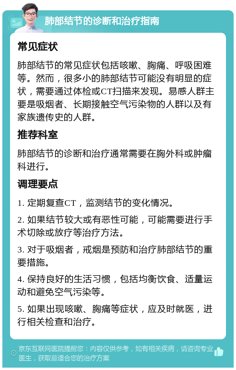 肺部结节的诊断和治疗指南 常见症状 肺部结节的常见症状包括咳嗽、胸痛、呼吸困难等。然而，很多小的肺部结节可能没有明显的症状，需要通过体检或CT扫描来发现。易感人群主要是吸烟者、长期接触空气污染物的人群以及有家族遗传史的人群。 推荐科室 肺部结节的诊断和治疗通常需要在胸外科或肿瘤科进行。 调理要点 1. 定期复查CT，监测结节的变化情况。 2. 如果结节较大或有恶性可能，可能需要进行手术切除或放疗等治疗方法。 3. 对于吸烟者，戒烟是预防和治疗肺部结节的重要措施。 4. 保持良好的生活习惯，包括均衡饮食、适量运动和避免空气污染等。 5. 如果出现咳嗽、胸痛等症状，应及时就医，进行相关检查和治疗。