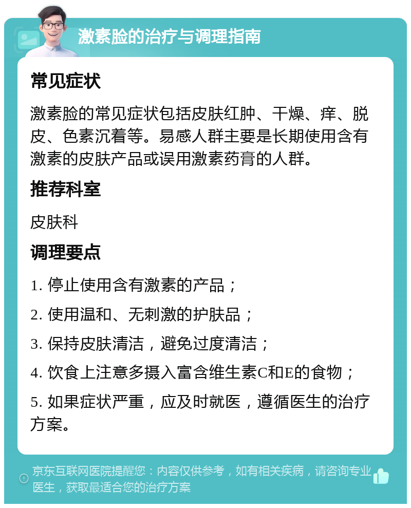 激素脸的治疗与调理指南 常见症状 激素脸的常见症状包括皮肤红肿、干燥、痒、脱皮、色素沉着等。易感人群主要是长期使用含有激素的皮肤产品或误用激素药膏的人群。 推荐科室 皮肤科 调理要点 1. 停止使用含有激素的产品； 2. 使用温和、无刺激的护肤品； 3. 保持皮肤清洁，避免过度清洁； 4. 饮食上注意多摄入富含维生素C和E的食物； 5. 如果症状严重，应及时就医，遵循医生的治疗方案。