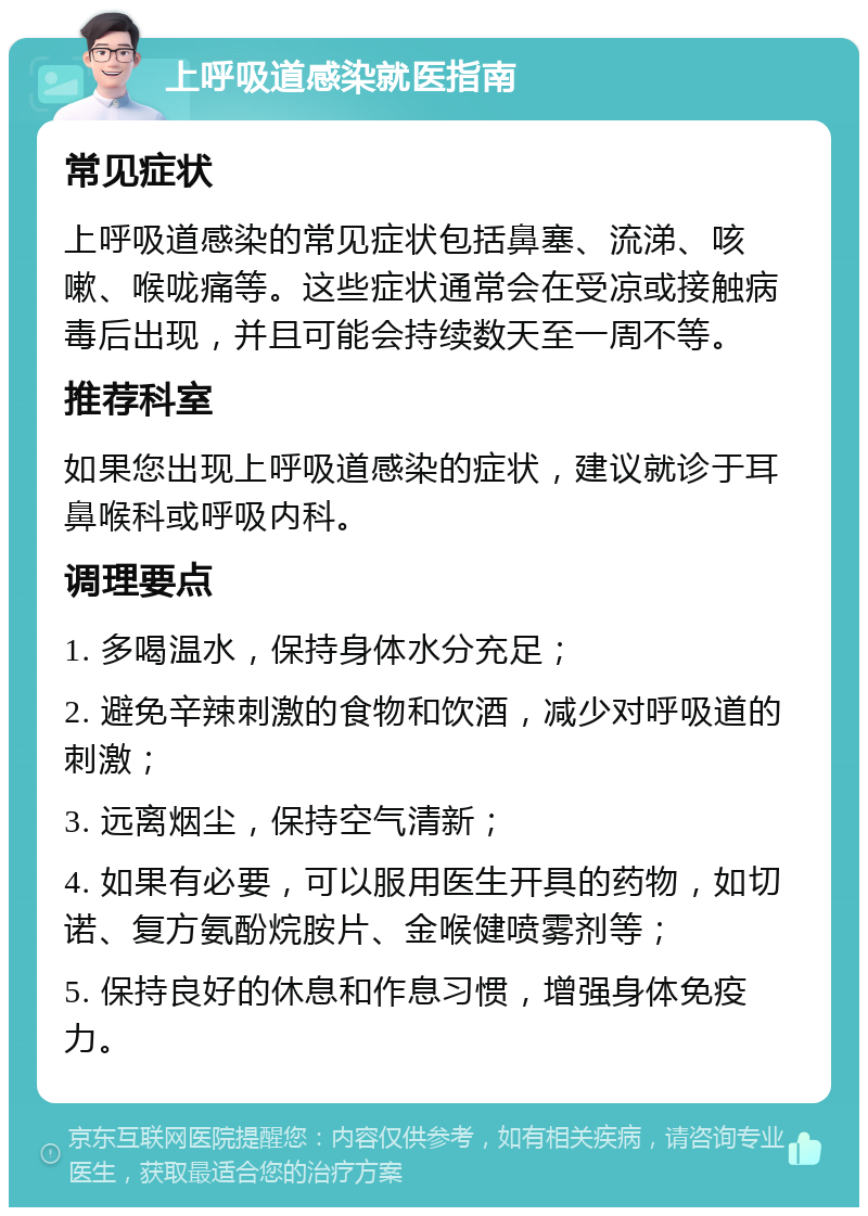 上呼吸道感染就医指南 常见症状 上呼吸道感染的常见症状包括鼻塞、流涕、咳嗽、喉咙痛等。这些症状通常会在受凉或接触病毒后出现，并且可能会持续数天至一周不等。 推荐科室 如果您出现上呼吸道感染的症状，建议就诊于耳鼻喉科或呼吸内科。 调理要点 1. 多喝温水，保持身体水分充足； 2. 避免辛辣刺激的食物和饮酒，减少对呼吸道的刺激； 3. 远离烟尘，保持空气清新； 4. 如果有必要，可以服用医生开具的药物，如切诺、复方氨酚烷胺片、金喉健喷雾剂等； 5. 保持良好的休息和作息习惯，增强身体免疫力。