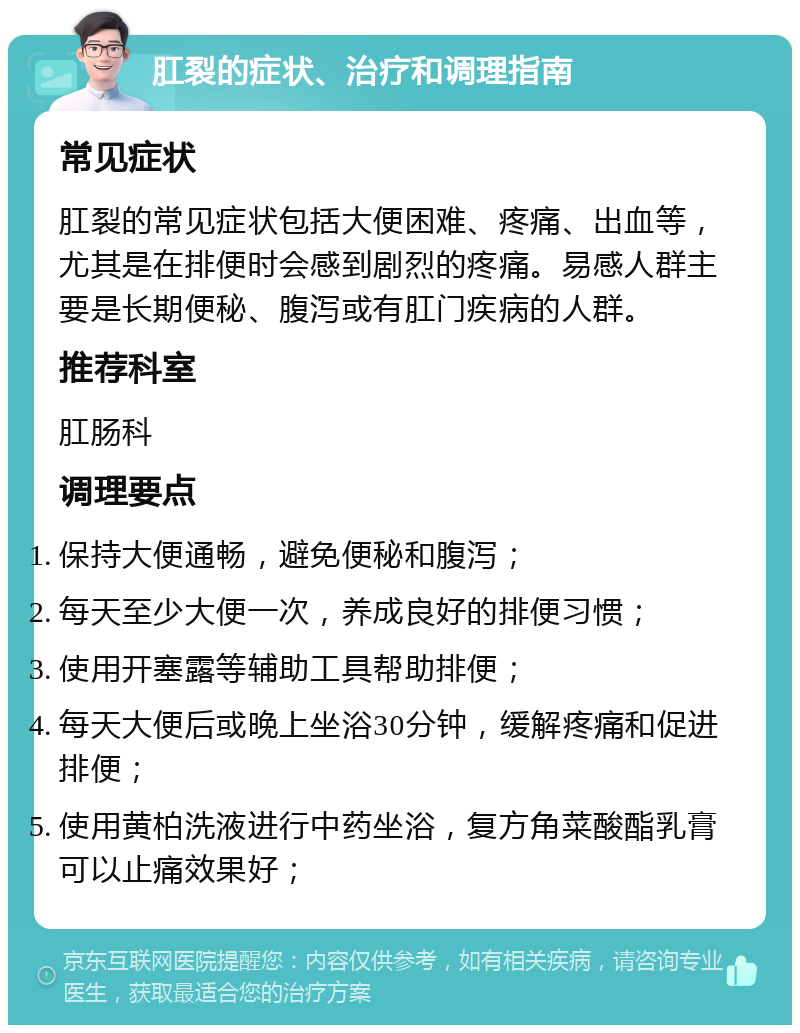 肛裂的症状、治疗和调理指南 常见症状 肛裂的常见症状包括大便困难、疼痛、出血等，尤其是在排便时会感到剧烈的疼痛。易感人群主要是长期便秘、腹泻或有肛门疾病的人群。 推荐科室 肛肠科 调理要点 保持大便通畅，避免便秘和腹泻； 每天至少大便一次，养成良好的排便习惯； 使用开塞露等辅助工具帮助排便； 每天大便后或晚上坐浴30分钟，缓解疼痛和促进排便； 使用黄柏洗液进行中药坐浴，复方角菜酸酯乳膏可以止痛效果好；