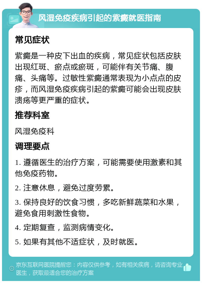 风湿免疫疾病引起的紫癜就医指南 常见症状 紫癜是一种皮下出血的疾病，常见症状包括皮肤出现红斑、瘀点或瘀斑，可能伴有关节痛、腹痛、头痛等。过敏性紫癜通常表现为小点点的皮疹，而风湿免疫疾病引起的紫癜可能会出现皮肤溃疡等更严重的症状。 推荐科室 风湿免疫科 调理要点 1. 遵循医生的治疗方案，可能需要使用激素和其他免疫药物。 2. 注意休息，避免过度劳累。 3. 保持良好的饮食习惯，多吃新鲜蔬菜和水果，避免食用刺激性食物。 4. 定期复查，监测病情变化。 5. 如果有其他不适症状，及时就医。