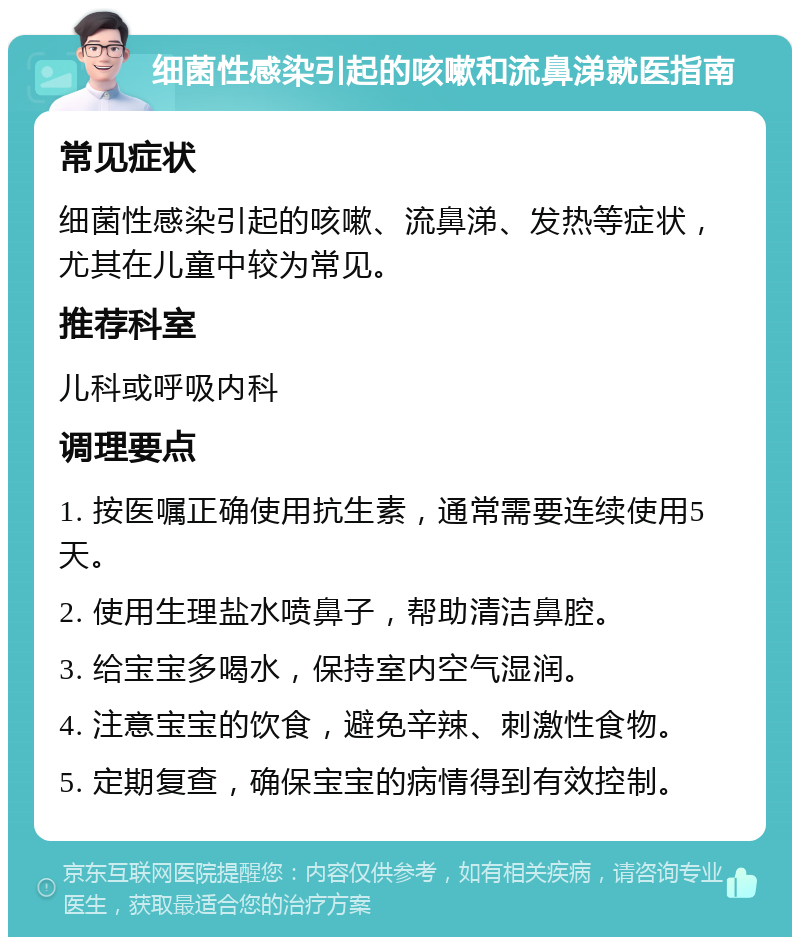 细菌性感染引起的咳嗽和流鼻涕就医指南 常见症状 细菌性感染引起的咳嗽、流鼻涕、发热等症状，尤其在儿童中较为常见。 推荐科室 儿科或呼吸内科 调理要点 1. 按医嘱正确使用抗生素，通常需要连续使用5天。 2. 使用生理盐水喷鼻子，帮助清洁鼻腔。 3. 给宝宝多喝水，保持室内空气湿润。 4. 注意宝宝的饮食，避免辛辣、刺激性食物。 5. 定期复查，确保宝宝的病情得到有效控制。