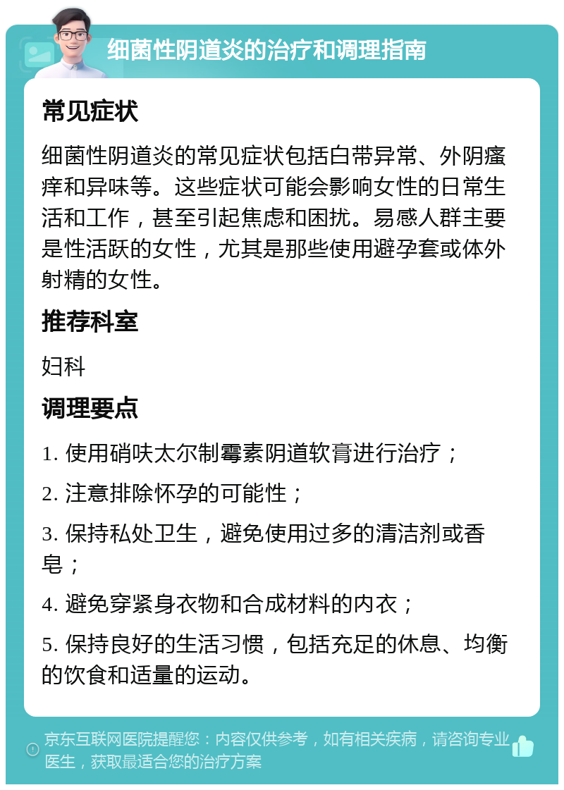 细菌性阴道炎的治疗和调理指南 常见症状 细菌性阴道炎的常见症状包括白带异常、外阴瘙痒和异味等。这些症状可能会影响女性的日常生活和工作，甚至引起焦虑和困扰。易感人群主要是性活跃的女性，尤其是那些使用避孕套或体外射精的女性。 推荐科室 妇科 调理要点 1. 使用硝呋太尔制霉素阴道软膏进行治疗； 2. 注意排除怀孕的可能性； 3. 保持私处卫生，避免使用过多的清洁剂或香皂； 4. 避免穿紧身衣物和合成材料的内衣； 5. 保持良好的生活习惯，包括充足的休息、均衡的饮食和适量的运动。