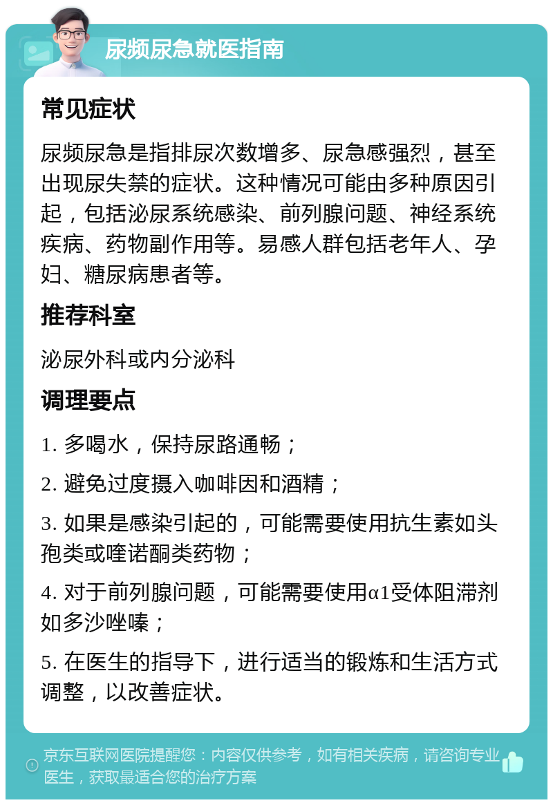 尿频尿急就医指南 常见症状 尿频尿急是指排尿次数增多、尿急感强烈，甚至出现尿失禁的症状。这种情况可能由多种原因引起，包括泌尿系统感染、前列腺问题、神经系统疾病、药物副作用等。易感人群包括老年人、孕妇、糖尿病患者等。 推荐科室 泌尿外科或内分泌科 调理要点 1. 多喝水，保持尿路通畅； 2. 避免过度摄入咖啡因和酒精； 3. 如果是感染引起的，可能需要使用抗生素如头孢类或喹诺酮类药物； 4. 对于前列腺问题，可能需要使用α1受体阻滞剂如多沙唑嗪； 5. 在医生的指导下，进行适当的锻炼和生活方式调整，以改善症状。