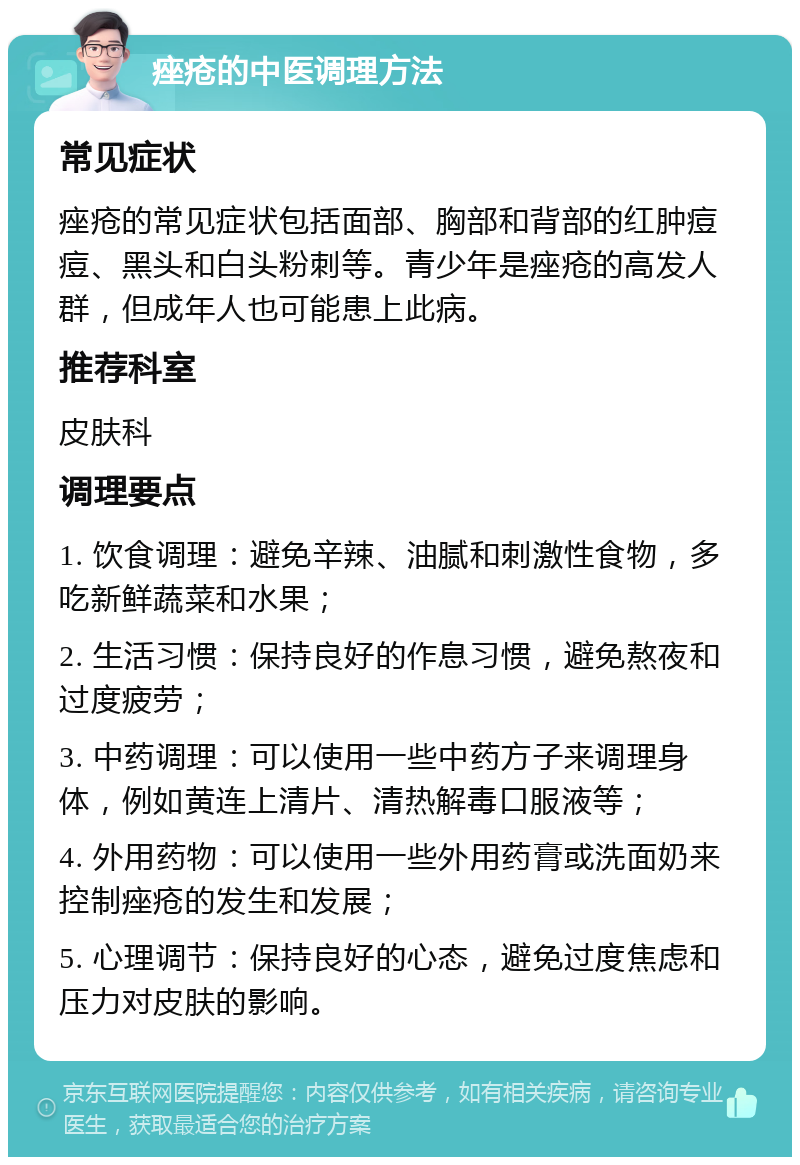 痤疮的中医调理方法 常见症状 痤疮的常见症状包括面部、胸部和背部的红肿痘痘、黑头和白头粉刺等。青少年是痤疮的高发人群，但成年人也可能患上此病。 推荐科室 皮肤科 调理要点 1. 饮食调理：避免辛辣、油腻和刺激性食物，多吃新鲜蔬菜和水果； 2. 生活习惯：保持良好的作息习惯，避免熬夜和过度疲劳； 3. 中药调理：可以使用一些中药方子来调理身体，例如黄连上清片、清热解毒口服液等； 4. 外用药物：可以使用一些外用药膏或洗面奶来控制痤疮的发生和发展； 5. 心理调节：保持良好的心态，避免过度焦虑和压力对皮肤的影响。