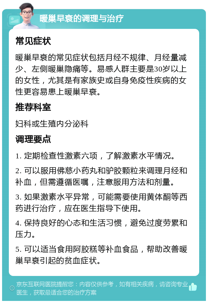 暖巢早衰的调理与治疗 常见症状 暖巢早衰的常见症状包括月经不规律、月经量减少、左侧暖巢隐痛等。易感人群主要是30岁以上的女性，尤其是有家族史或自身免疫性疾病的女性更容易患上暖巢早衰。 推荐科室 妇科或生殖内分泌科 调理要点 1. 定期检查性激素六项，了解激素水平情况。 2. 可以服用佛慈小药丸和驴胶颗粒来调理月经和补血，但需遵循医嘱，注意服用方法和剂量。 3. 如果激素水平异常，可能需要使用黄体酮等西药进行治疗，应在医生指导下使用。 4. 保持良好的心态和生活习惯，避免过度劳累和压力。 5. 可以适当食用阿胶糕等补血食品，帮助改善暖巢早衰引起的贫血症状。