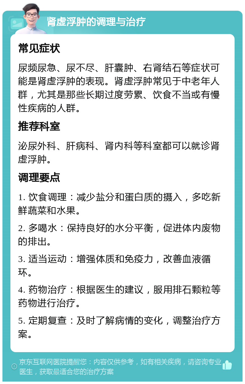 肾虚浮肿的调理与治疗 常见症状 尿频尿急、尿不尽、肝囊肿、右肾结石等症状可能是肾虚浮肿的表现。肾虚浮肿常见于中老年人群，尤其是那些长期过度劳累、饮食不当或有慢性疾病的人群。 推荐科室 泌尿外科、肝病科、肾内科等科室都可以就诊肾虚浮肿。 调理要点 1. 饮食调理：减少盐分和蛋白质的摄入，多吃新鲜蔬菜和水果。 2. 多喝水：保持良好的水分平衡，促进体内废物的排出。 3. 适当运动：增强体质和免疫力，改善血液循环。 4. 药物治疗：根据医生的建议，服用排石颗粒等药物进行治疗。 5. 定期复查：及时了解病情的变化，调整治疗方案。