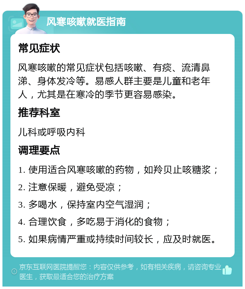 风寒咳嗽就医指南 常见症状 风寒咳嗽的常见症状包括咳嗽、有痰、流清鼻涕、身体发冷等。易感人群主要是儿童和老年人，尤其是在寒冷的季节更容易感染。 推荐科室 儿科或呼吸内科 调理要点 1. 使用适合风寒咳嗽的药物，如羚贝止咳糖浆； 2. 注意保暖，避免受凉； 3. 多喝水，保持室内空气湿润； 4. 合理饮食，多吃易于消化的食物； 5. 如果病情严重或持续时间较长，应及时就医。