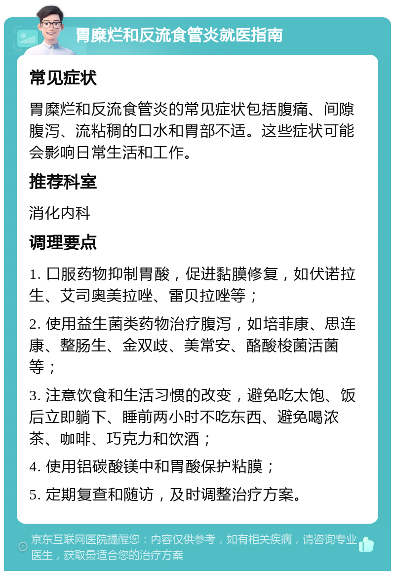 胃糜烂和反流食管炎就医指南 常见症状 胃糜烂和反流食管炎的常见症状包括腹痛、间隙腹泻、流粘稠的口水和胃部不适。这些症状可能会影响日常生活和工作。 推荐科室 消化内科 调理要点 1. 口服药物抑制胃酸，促进黏膜修复，如伏诺拉生、艾司奥美拉唑、雷贝拉唑等； 2. 使用益生菌类药物治疗腹泻，如培菲康、思连康、整肠生、金双歧、美常安、酪酸梭菌活菌等； 3. 注意饮食和生活习惯的改变，避免吃太饱、饭后立即躺下、睡前两小时不吃东西、避免喝浓茶、咖啡、巧克力和饮酒； 4. 使用铝碳酸镁中和胃酸保护粘膜； 5. 定期复查和随访，及时调整治疗方案。