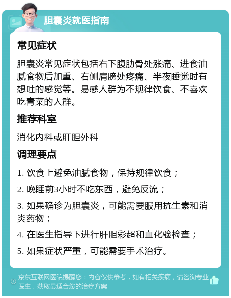 胆囊炎就医指南 常见症状 胆囊炎常见症状包括右下腹肋骨处涨痛、进食油腻食物后加重、右侧肩膀处疼痛、半夜睡觉时有想吐的感觉等。易感人群为不规律饮食、不喜欢吃青菜的人群。 推荐科室 消化内科或肝胆外科 调理要点 1. 饮食上避免油腻食物，保持规律饮食； 2. 晚睡前3小时不吃东西，避免反流； 3. 如果确诊为胆囊炎，可能需要服用抗生素和消炎药物； 4. 在医生指导下进行肝胆彩超和血化验检查； 5. 如果症状严重，可能需要手术治疗。