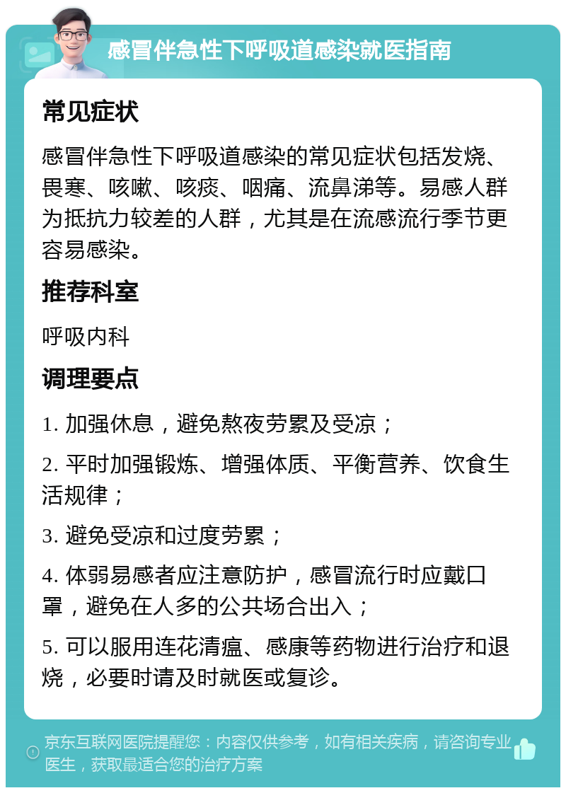 感冒伴急性下呼吸道感染就医指南 常见症状 感冒伴急性下呼吸道感染的常见症状包括发烧、畏寒、咳嗽、咳痰、咽痛、流鼻涕等。易感人群为抵抗力较差的人群，尤其是在流感流行季节更容易感染。 推荐科室 呼吸内科 调理要点 1. 加强休息，避免熬夜劳累及受凉； 2. 平时加强锻炼、增强体质、平衡营养、饮食生活规律； 3. 避免受凉和过度劳累； 4. 体弱易感者应注意防护，感冒流行时应戴口罩，避免在人多的公共场合出入； 5. 可以服用连花清瘟、感康等药物进行治疗和退烧，必要时请及时就医或复诊。