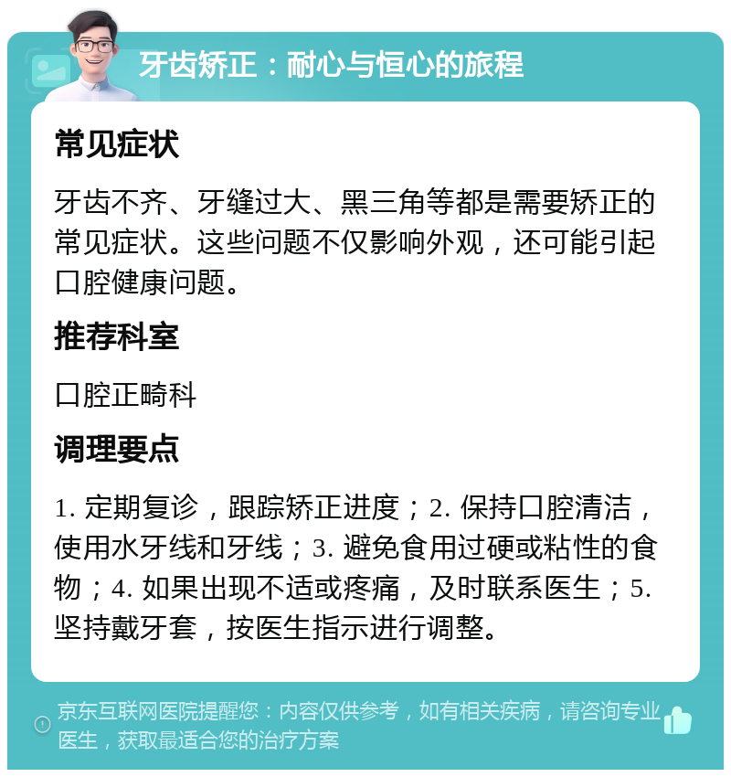 牙齿矫正：耐心与恒心的旅程 常见症状 牙齿不齐、牙缝过大、黑三角等都是需要矫正的常见症状。这些问题不仅影响外观，还可能引起口腔健康问题。 推荐科室 口腔正畸科 调理要点 1. 定期复诊，跟踪矫正进度；2. 保持口腔清洁，使用水牙线和牙线；3. 避免食用过硬或粘性的食物；4. 如果出现不适或疼痛，及时联系医生；5. 坚持戴牙套，按医生指示进行调整。