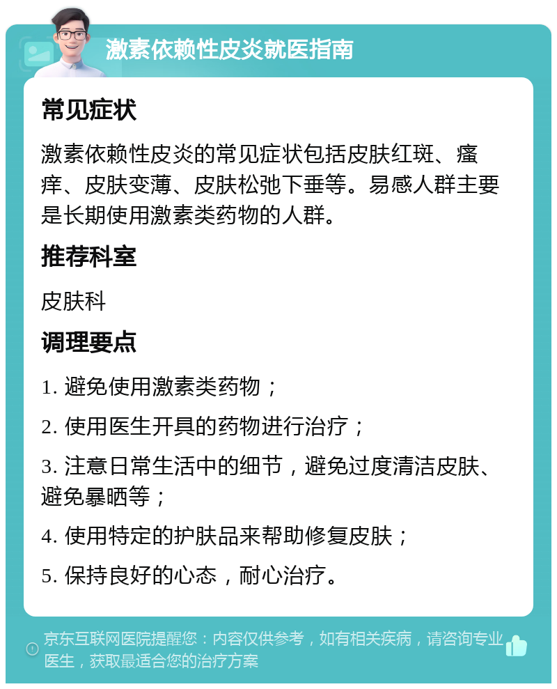 激素依赖性皮炎就医指南 常见症状 激素依赖性皮炎的常见症状包括皮肤红斑、瘙痒、皮肤变薄、皮肤松弛下垂等。易感人群主要是长期使用激素类药物的人群。 推荐科室 皮肤科 调理要点 1. 避免使用激素类药物； 2. 使用医生开具的药物进行治疗； 3. 注意日常生活中的细节，避免过度清洁皮肤、避免暴晒等； 4. 使用特定的护肤品来帮助修复皮肤； 5. 保持良好的心态，耐心治疗。