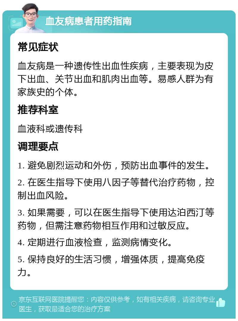 血友病患者用药指南 常见症状 血友病是一种遗传性出血性疾病，主要表现为皮下出血、关节出血和肌肉出血等。易感人群为有家族史的个体。 推荐科室 血液科或遗传科 调理要点 1. 避免剧烈运动和外伤，预防出血事件的发生。 2. 在医生指导下使用八因子等替代治疗药物，控制出血风险。 3. 如果需要，可以在医生指导下使用达泊西汀等药物，但需注意药物相互作用和过敏反应。 4. 定期进行血液检查，监测病情变化。 5. 保持良好的生活习惯，增强体质，提高免疫力。