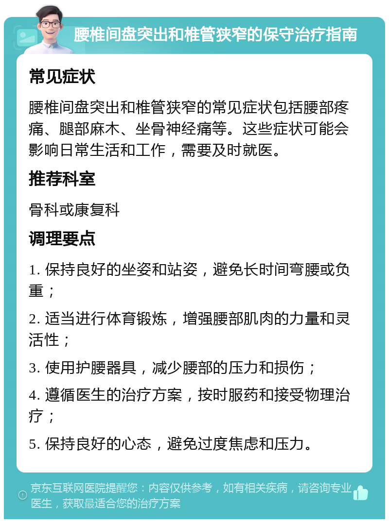 腰椎间盘突出和椎管狭窄的保守治疗指南 常见症状 腰椎间盘突出和椎管狭窄的常见症状包括腰部疼痛、腿部麻木、坐骨神经痛等。这些症状可能会影响日常生活和工作，需要及时就医。 推荐科室 骨科或康复科 调理要点 1. 保持良好的坐姿和站姿，避免长时间弯腰或负重； 2. 适当进行体育锻炼，增强腰部肌肉的力量和灵活性； 3. 使用护腰器具，减少腰部的压力和损伤； 4. 遵循医生的治疗方案，按时服药和接受物理治疗； 5. 保持良好的心态，避免过度焦虑和压力。