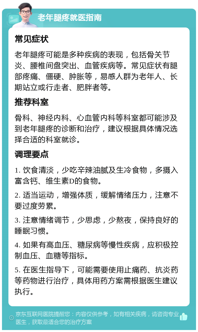 老年腿疼就医指南 常见症状 老年腿疼可能是多种疾病的表现，包括骨关节炎、腰椎间盘突出、血管疾病等。常见症状有腿部疼痛、僵硬、肿胀等，易感人群为老年人、长期站立或行走者、肥胖者等。 推荐科室 骨科、神经内科、心血管内科等科室都可能涉及到老年腿疼的诊断和治疗，建议根据具体情况选择合适的科室就诊。 调理要点 1. 饮食清淡，少吃辛辣油腻及生冷食物，多摄入富含钙、维生素D的食物。 2. 适当运动，增强体质，缓解情绪压力，注意不要过度劳累。 3. 注意情绪调节，少思虑，少熬夜，保持良好的睡眠习惯。 4. 如果有高血压、糖尿病等慢性疾病，应积极控制血压、血糖等指标。 5. 在医生指导下，可能需要使用止痛药、抗炎药等药物进行治疗，具体用药方案需根据医生建议执行。