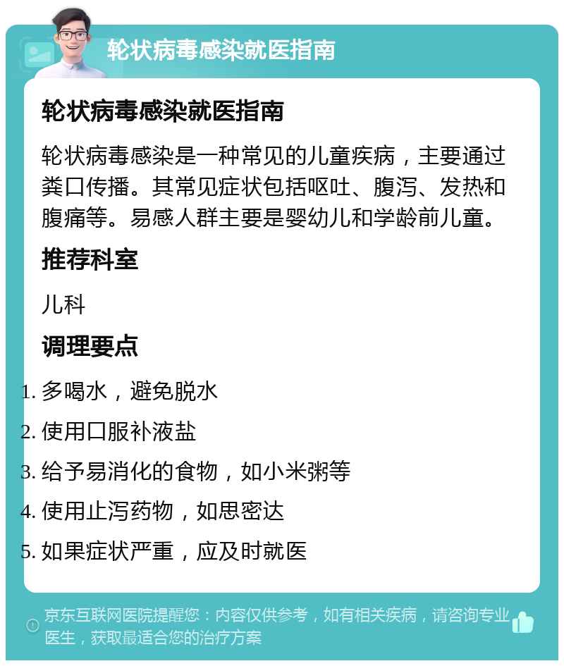 轮状病毒感染就医指南 轮状病毒感染就医指南 轮状病毒感染是一种常见的儿童疾病，主要通过粪口传播。其常见症状包括呕吐、腹泻、发热和腹痛等。易感人群主要是婴幼儿和学龄前儿童。 推荐科室 儿科 调理要点 多喝水，避免脱水 使用口服补液盐 给予易消化的食物，如小米粥等 使用止泻药物，如思密达 如果症状严重，应及时就医