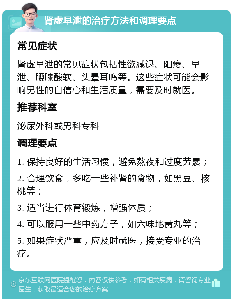 肾虚早泄的治疗方法和调理要点 常见症状 肾虚早泄的常见症状包括性欲减退、阳痿、早泄、腰膝酸软、头晕耳鸣等。这些症状可能会影响男性的自信心和生活质量，需要及时就医。 推荐科室 泌尿外科或男科专科 调理要点 1. 保持良好的生活习惯，避免熬夜和过度劳累； 2. 合理饮食，多吃一些补肾的食物，如黑豆、核桃等； 3. 适当进行体育锻炼，增强体质； 4. 可以服用一些中药方子，如六味地黄丸等； 5. 如果症状严重，应及时就医，接受专业的治疗。